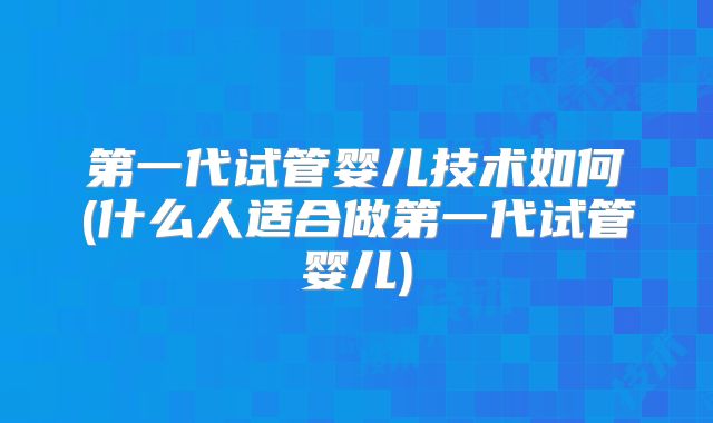 第一代试管婴儿技术如何(什么人适合做第一代试管婴儿)