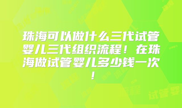珠海可以做什么三代试管婴儿三代组织流程!在珠海做试管婴儿多少钱一次!