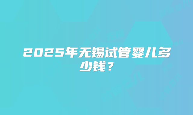 2025年无锡试管婴儿多少钱?