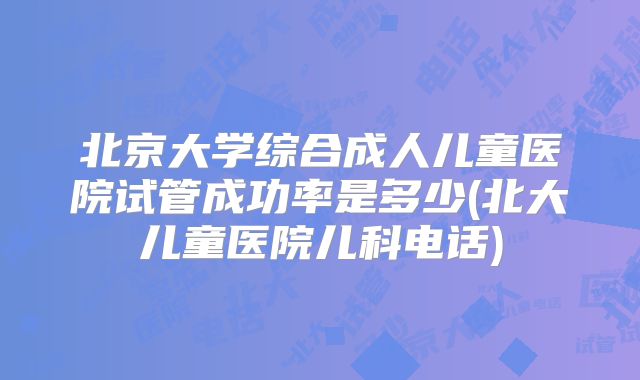 北京大学综合成人儿童医院试管成功率是多少(北大儿童医院儿科电话)