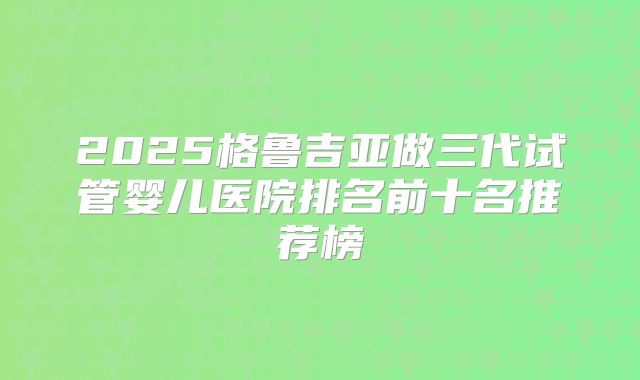 2025格鲁吉亚做三代试管婴儿医院排名前十名推荐榜
