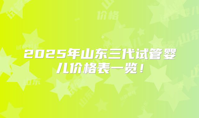 2025年山东三代试管婴儿价格表一览!