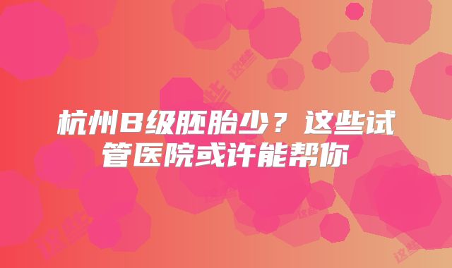 杭州B级胚胎少？这些试管医院或许能帮你