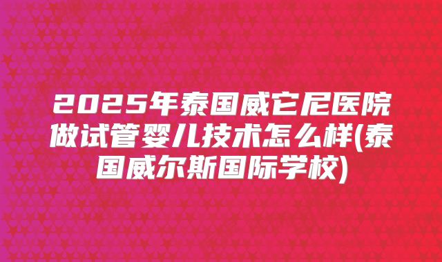 2025年泰国威它尼医院做试管婴儿技术怎么样(泰国威尔斯国际学校)