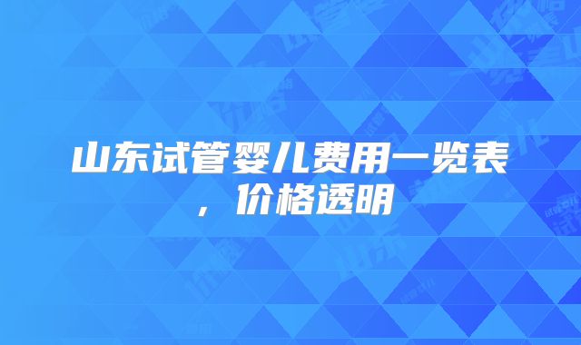 山东试管婴儿费用一览表，价格透明