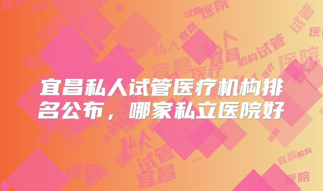 宜昌私人试管医疗机构排名公布，哪家私立医院好