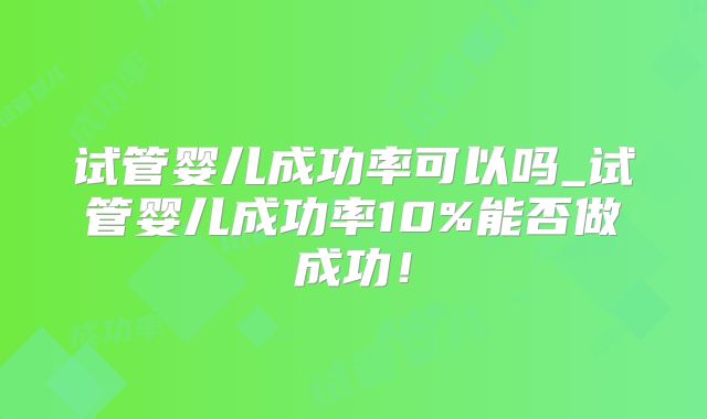 试管婴儿成功率可以吗_试管婴儿成功率10%能否做成功！