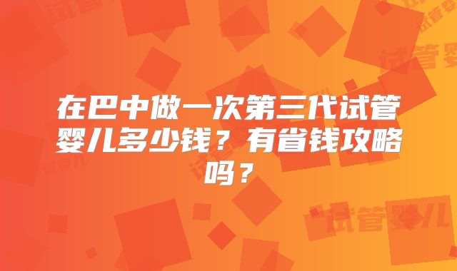 在巴中做一次第三代试管婴儿多少钱?有省钱攻略吗?
