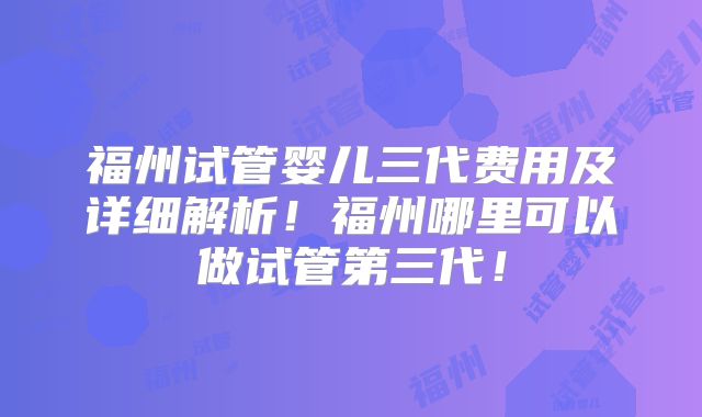 福州试管婴儿三代费用及详细解析!福州哪里可以做试管第三代!