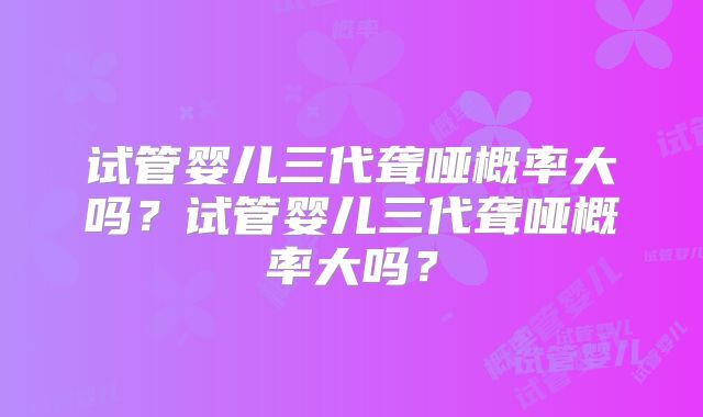试管婴儿三代聋哑概率大吗？试管婴儿三代聋哑概率大吗？