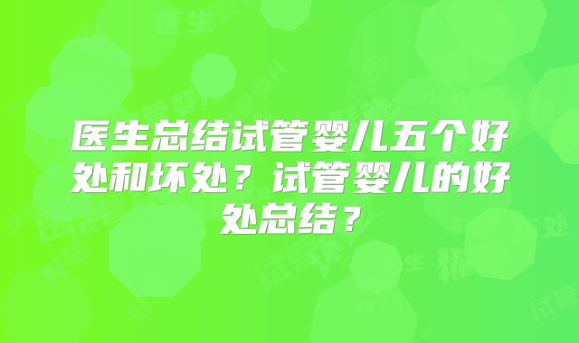 医生总结试管婴儿五个好处和坏处?试管婴儿的好处总结?
