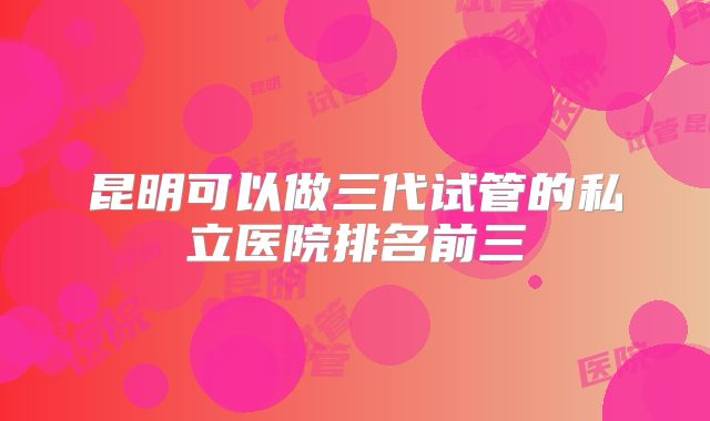 昆明可以做三代试管的私立医院排名前三