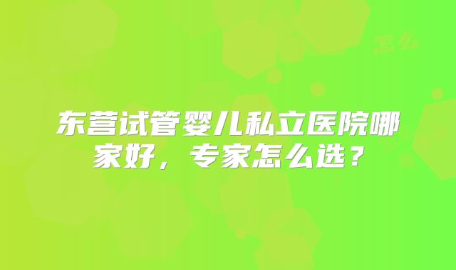 东营试管婴儿私立医院哪家好,专家怎么选?