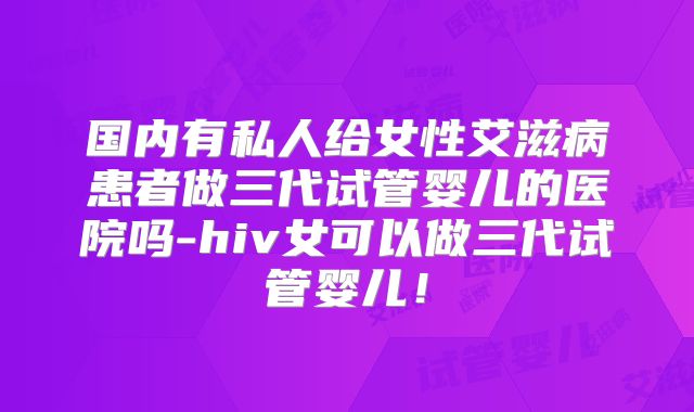 国内有私人给女性艾滋病患者做三代试管婴儿的医院吗-hiv女可以做三代试管婴儿！