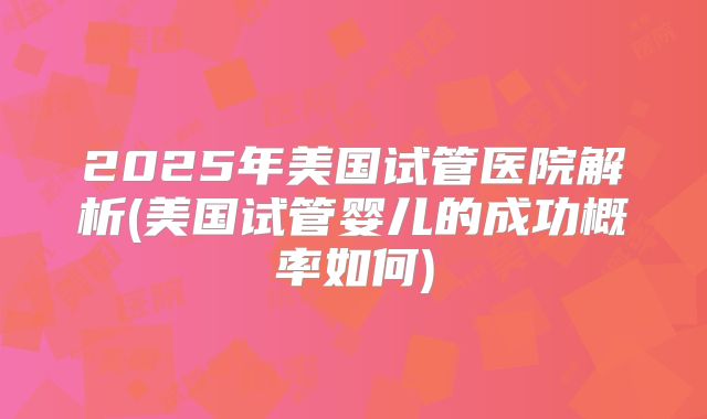 2025年美国试管医院解析(美国试管婴儿的成功概率如何)