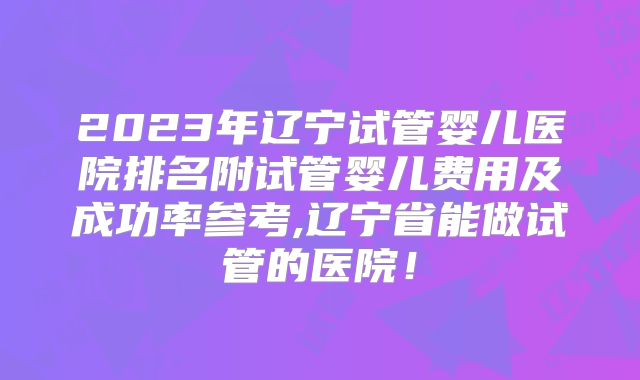 2023年辽宁试管婴儿医院排名附试管婴儿费用及成功率参考,辽宁省能做试管的医院！
