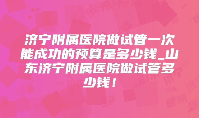 济宁附属医院做试管一次能成功的预算是多少钱_山东济宁附属医院做试管多少钱!