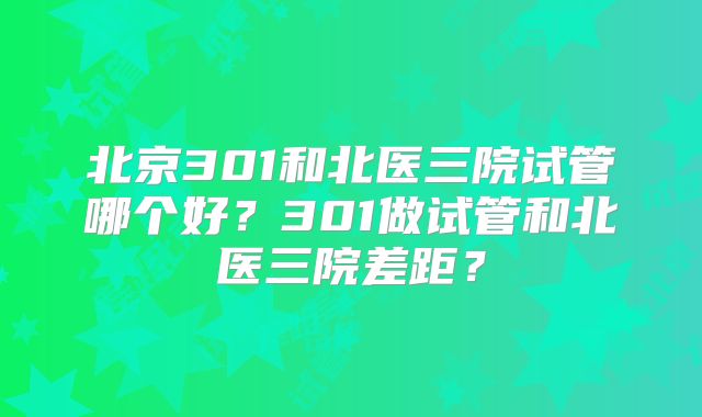 北京301和北医三院试管哪个好?301做试管和北医三院差距?