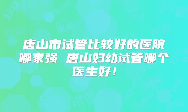 唐山市试管比较好的医院哪家强 唐山妇幼试管哪个医生好！