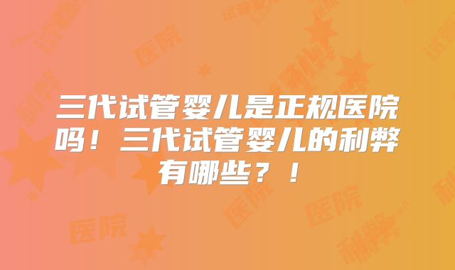 三代试管婴儿是正规医院吗！三代试管婴儿的利弊有哪些？！