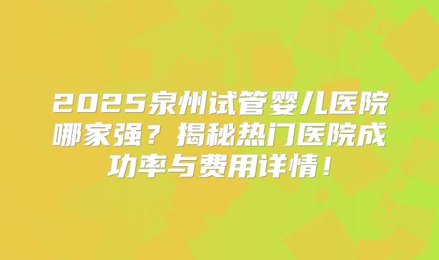 2025泉州试管婴儿医院哪家强？揭秘热门医院成功率与费用详情！
