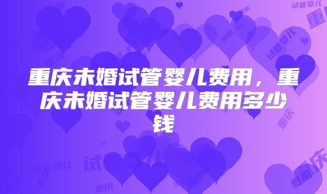 重庆未婚试管婴儿费用，重庆未婚试管婴儿费用多少钱