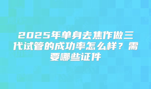 2025年单身去焦作做三代试管的成功率怎么样？需要哪些证件