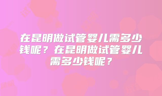 在昆明做试管婴儿需多少钱呢？在昆明做试管婴儿需多少钱呢？