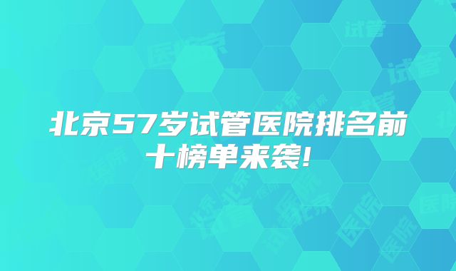 北京57岁试管医院排名前十榜单来袭!