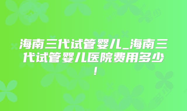 海南三代试管婴儿_海南三代试管婴儿医院费用多少！