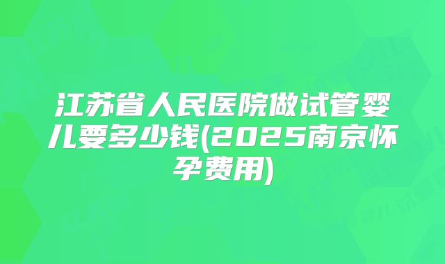 江苏省人民医院做试管婴儿要多少钱(2025南京怀孕费用)