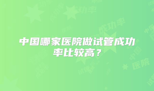 中国哪家医院做试管成功率比较高？
