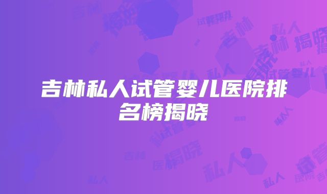 吉林私人试管婴儿医院排名榜揭晓