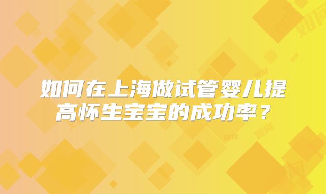 如何在上海做试管婴儿提高怀生宝宝的成功率？