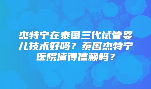 杰特宁在泰国三代试管婴儿技术好吗？泰国杰特宁医院值得信赖吗？