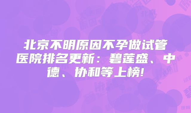 北京不明原因不孕做试管医院排名更新：碧莲盛、中德、协和等上榜!