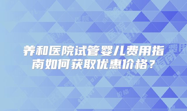 养和医院试管婴儿费用指南如何获取优惠价格？