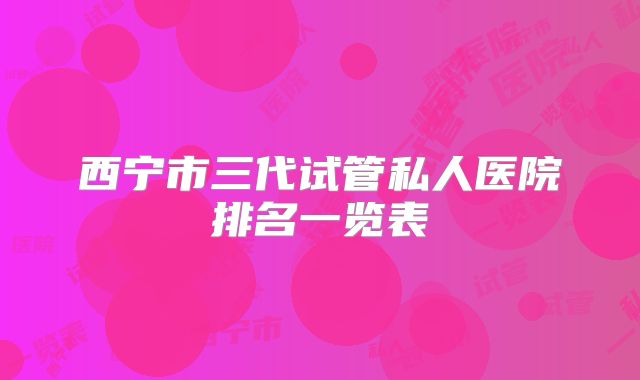 西宁市三代试管私人医院排名一览表
