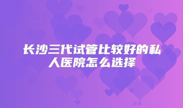 长沙三代试管比较好的私人医院怎么选择
