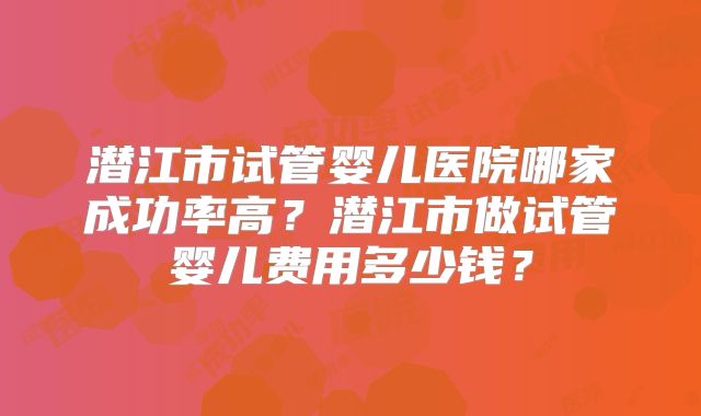 潜江市试管婴儿医院哪家成功率高?潜江市做试管婴儿费用多少钱?