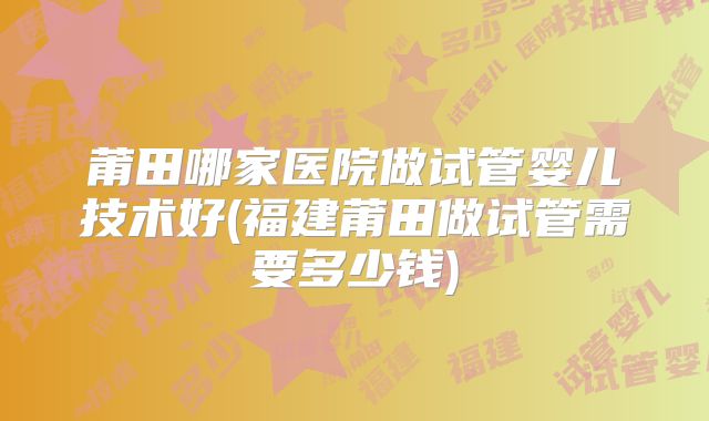 莆田哪家医院做试管婴儿技术好(福建莆田做试管需要多少钱)