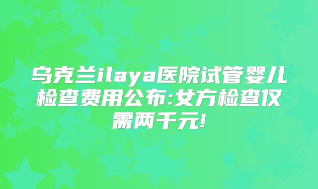 乌克兰ilaya医院试管婴儿检查费用公布:女方检查仅需两千元!