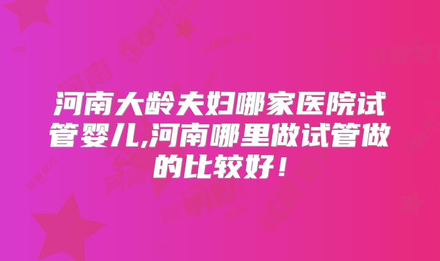 河南大龄夫妇哪家医院试管婴儿,河南哪里做试管做的比较好！