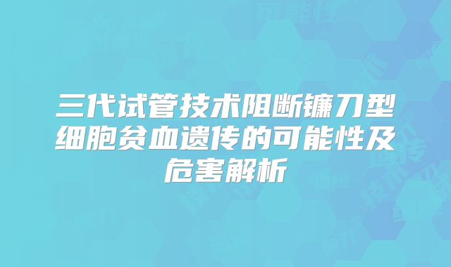 三代试管技术阻断镰刀型细胞贫血遗传的可能性及危害解析