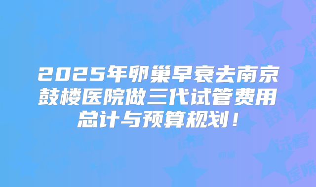 2025年卵巢早衰去南京鼓楼医院做三代试管费用总计与预算规划！