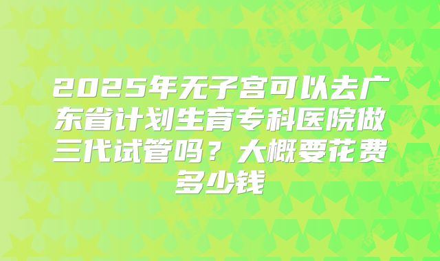 2025年无子宫可以去广东省计划生育专科医院做三代试管吗?大概要花费多少钱