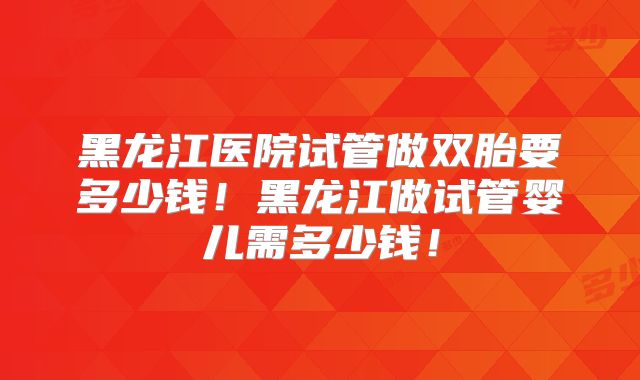 黑龙江医院试管做双胎要多少钱!黑龙江做试管婴儿需多少钱!