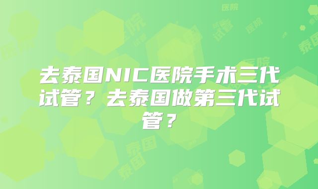 去泰国NIC医院手术三代试管?去泰国做第三代试管?