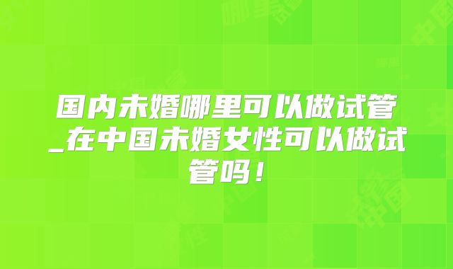 国内未婚哪里可以做试管_在中国未婚女性可以做试管吗！