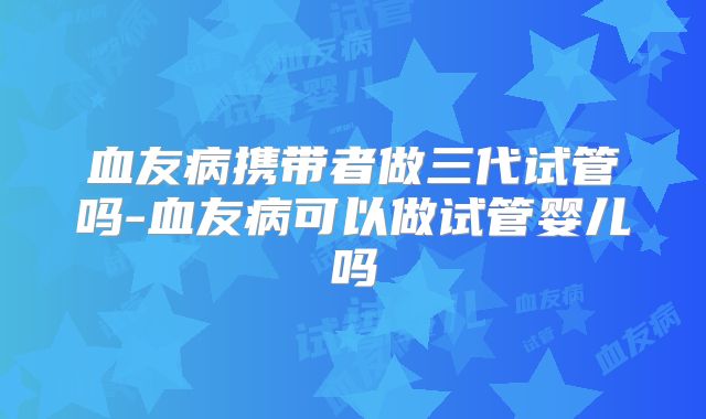 血友病携带者做三代试管吗-血友病可以做试管婴儿吗